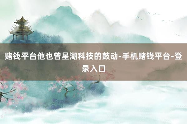 赌钱平台他也曾星湖科技的鼓动-手机赌钱平台-登录入口