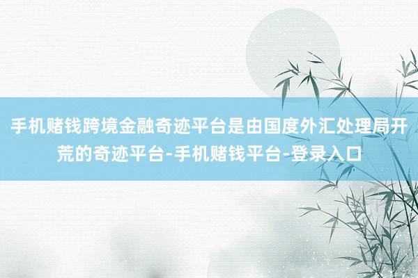 手机赌钱跨境金融奇迹平台是由国度外汇处理局开荒的奇迹平台-手机赌钱平台-登录入口