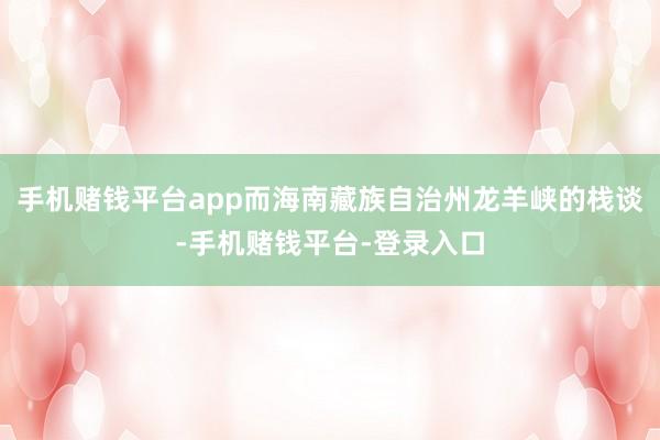 手机赌钱平台app而海南藏族自治州龙羊峡的栈谈-手机赌钱平台-登录入口