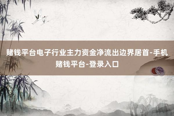 赌钱平台电子行业主力资金净流出边界居首-手机赌钱平台-登录入口
