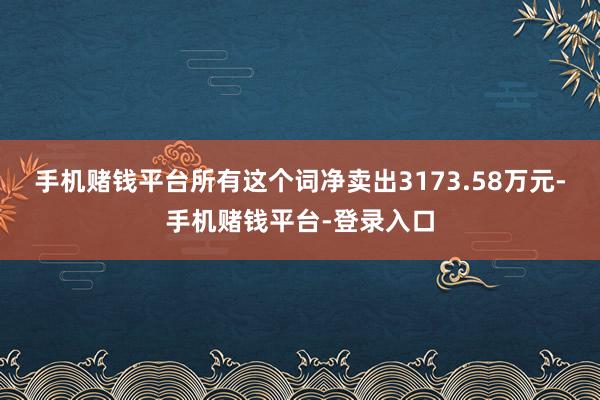 手机赌钱平台所有这个词净卖出3173.58万元-手机赌钱平台-登录入口