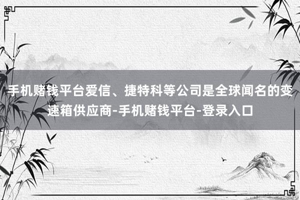 手机赌钱平台爱信、捷特科等公司是全球闻名的变速箱供应商-手机赌钱平台-登录入口
