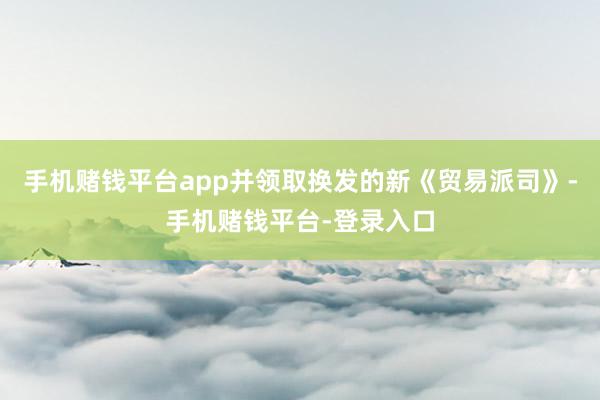 手机赌钱平台app并领取换发的新《贸易派司》-手机赌钱平台-登录入口