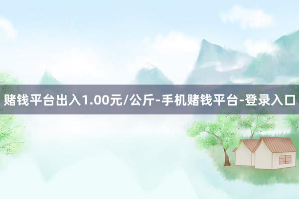 赌钱平台出入1.00元/公斤-手机赌钱平台-登录入口