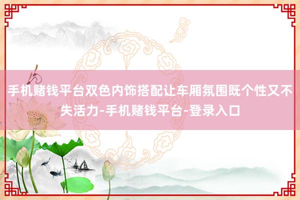 手机赌钱平台双色内饰搭配让车厢氛围既个性又不失活力-手机赌钱平台-登录入口