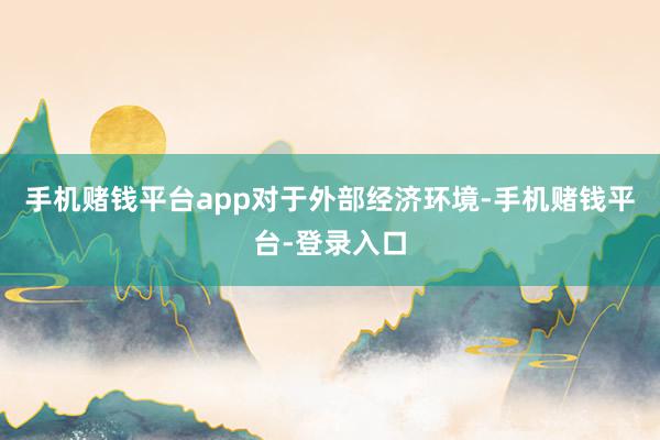 手机赌钱平台app　　对于外部经济环境-手机赌钱平台-登录入口