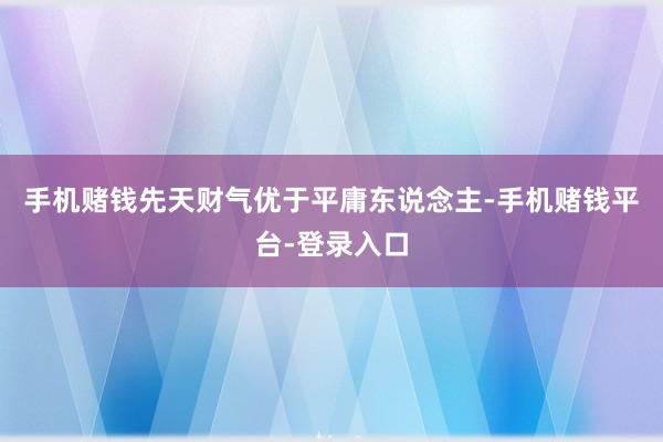 手机赌钱先天财气优于平庸东说念主-手机赌钱平台-登录入口