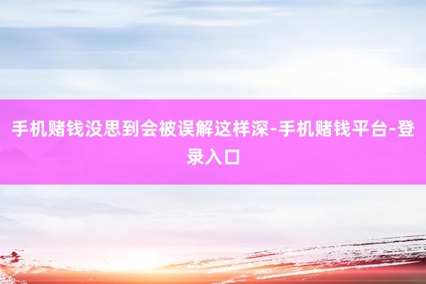 手机赌钱没思到会被误解这样深-手机赌钱平台-登录入口