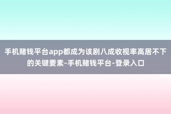 手机赌钱平台app都成为该剧八成收视率高居不下的关键要素-手机赌钱平台-登录入口