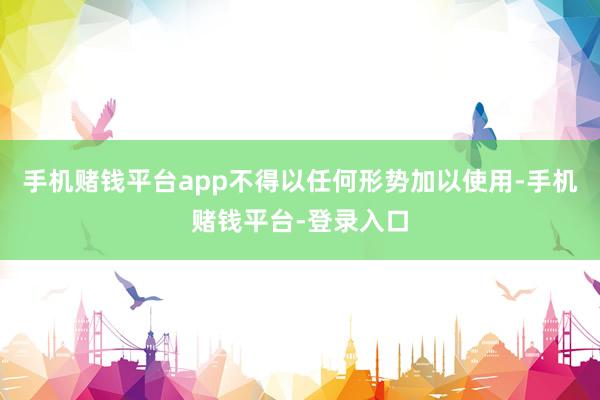 手机赌钱平台app不得以任何形势加以使用-手机赌钱平台-登录入口
