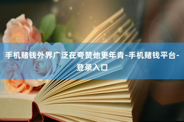 手机赌钱外界广泛在夸赞他更年青-手机赌钱平台-登录入口