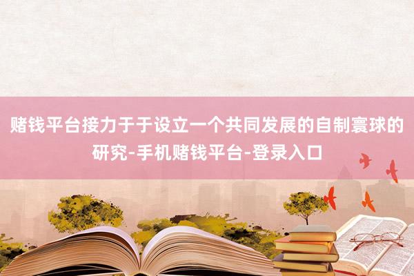 赌钱平台接力于于设立一个共同发展的自制寰球的研究-手机赌钱平台-登录入口