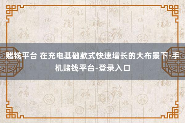 赌钱平台 在充电基础款式快速增长的大布景下-手机赌钱平台-登录入口