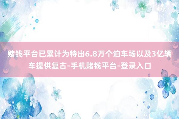 赌钱平台已累计为特出6.8万个泊车场以及3亿辆车提供复古-手机赌钱平台-登录入口