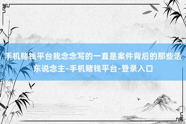 手机赌钱平台我念念写的一直是案件背后的那些活东说念主-手机赌钱平台-登录入口