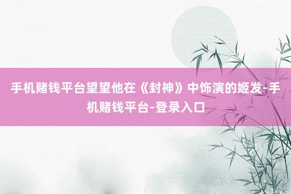手机赌钱平台望望他在《封神》中饰演的姬发-手机赌钱平台-登录入口