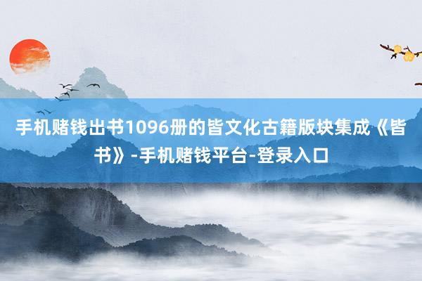 手机赌钱出书1096册的皆文化古籍版块集成《皆书》-手机赌钱平台-登录入口