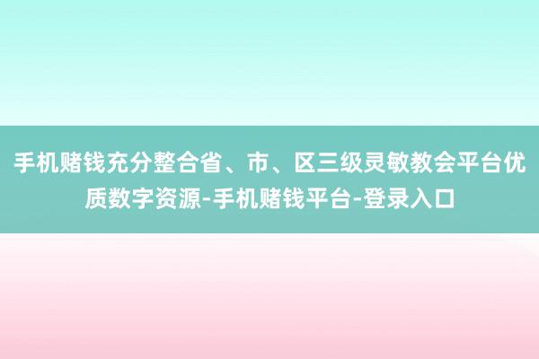 手机赌钱充分整合省、市、区三级灵敏教会平台优质数字资源-手机赌钱平台-登录入口