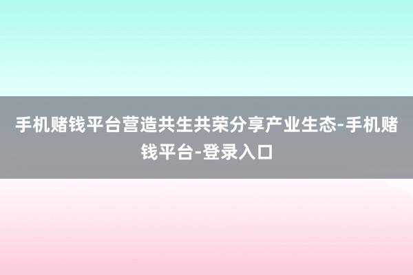 手机赌钱平台营造共生共荣分享产业生态-手机赌钱平台-登录入口