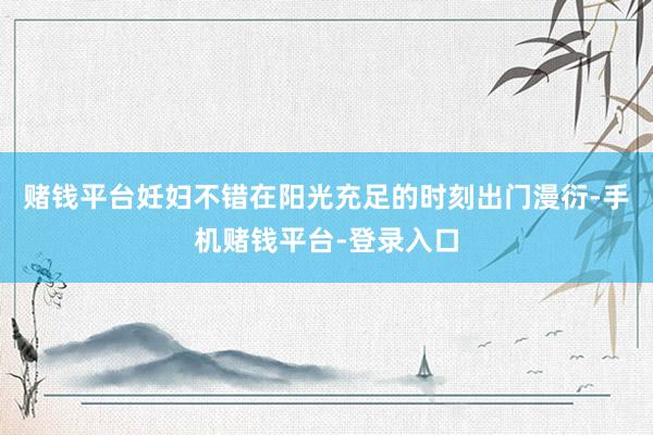 赌钱平台妊妇不错在阳光充足的时刻出门漫衍-手机赌钱平台-登录入口