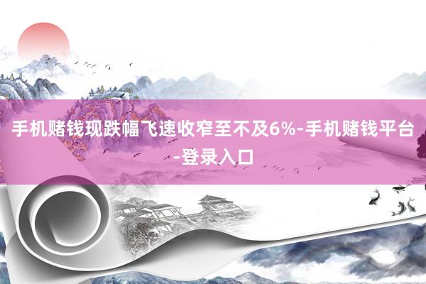 手机赌钱现跌幅飞速收窄至不及6%-手机赌钱平台-登录入口