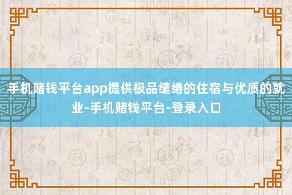 手机赌钱平台app提供极品缱绻的住宿与优质的就业-手机赌钱平台-登录入口
