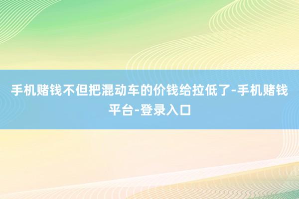 手机赌钱不但把混动车的价钱给拉低了-手机赌钱平台-登录入口