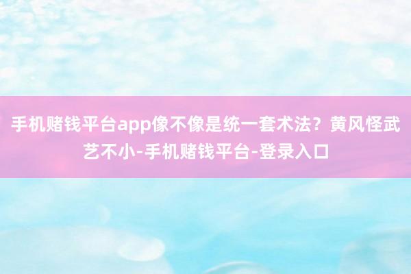 手机赌钱平台app像不像是统一套术法？黄风怪武艺不小-手机赌钱平台-登录入口