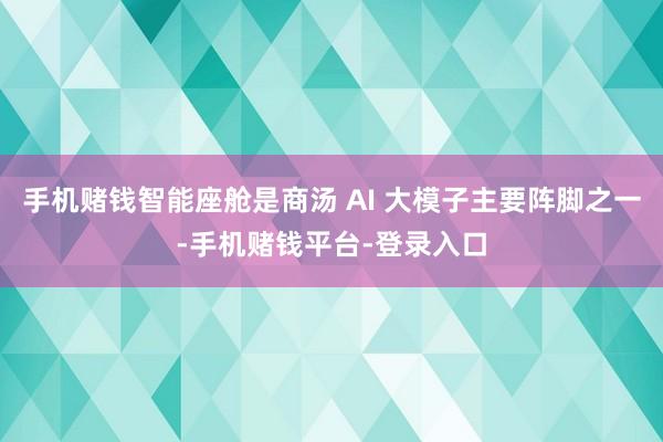 手机赌钱智能座舱是商汤 AI 大模子主要阵脚之一-手机赌钱平台-登录入口