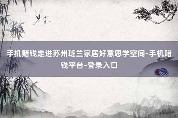 手机赌钱走进苏州班兰家居好意思学空间-手机赌钱平台-登录入口