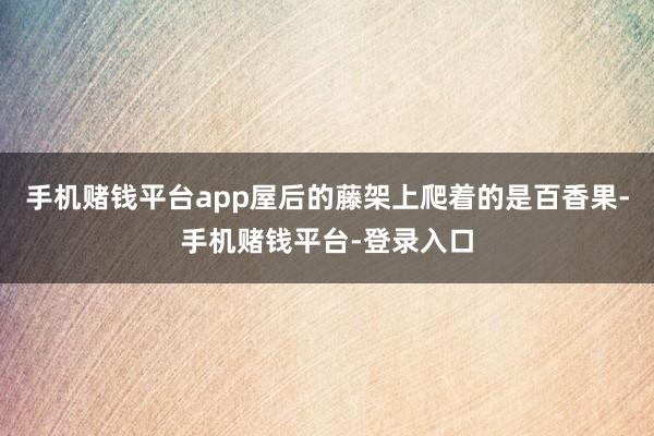 手机赌钱平台app屋后的藤架上爬着的是百香果-手机赌钱平台-登录入口
