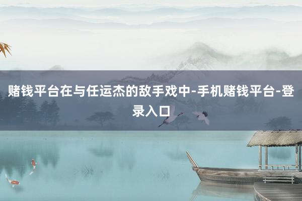 赌钱平台在与任运杰的敌手戏中-手机赌钱平台-登录入口