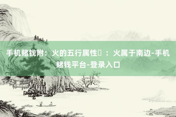 手机赌钱附：火的五行属性‌：火属于南边-手机赌钱平台-登录入口