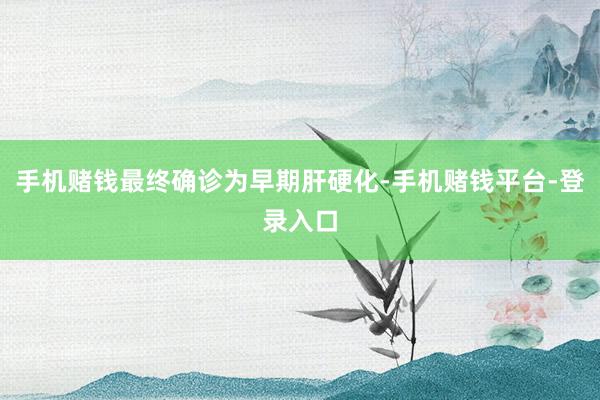 手机赌钱最终确诊为早期肝硬化-手机赌钱平台-登录入口