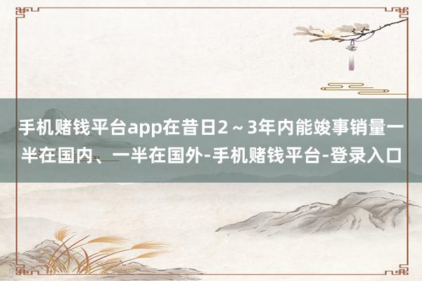 手机赌钱平台app在昔日2～3年内能竣事销量一半在国内、一半在国外-手机赌钱平台-登录入口