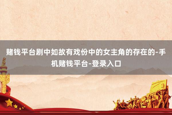 赌钱平台剧中如故有戏份中的女主角的存在的-手机赌钱平台-登录入口