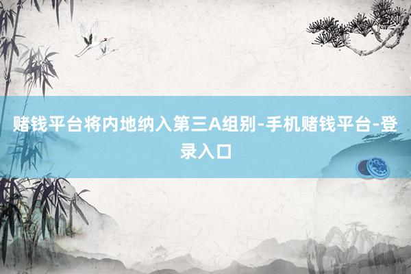 赌钱平台将内地纳入第三A组别-手机赌钱平台-登录入口