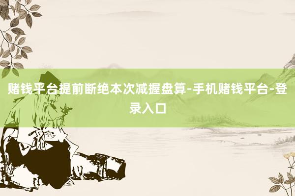 赌钱平台提前断绝本次减握盘算-手机赌钱平台-登录入口