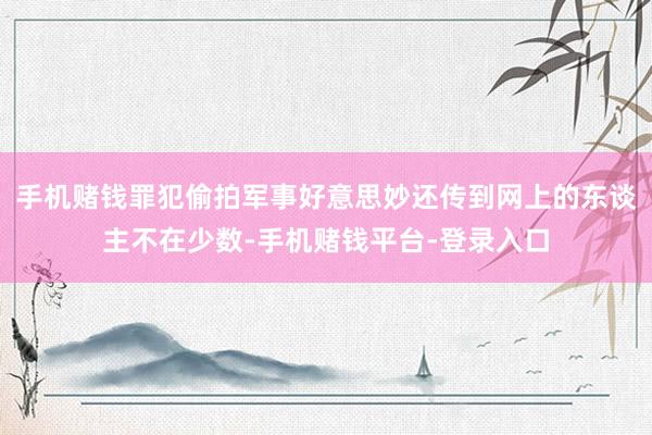 手机赌钱罪犯偷拍军事好意思妙还传到网上的东谈主不在少数-手机赌钱平台-登录入口
