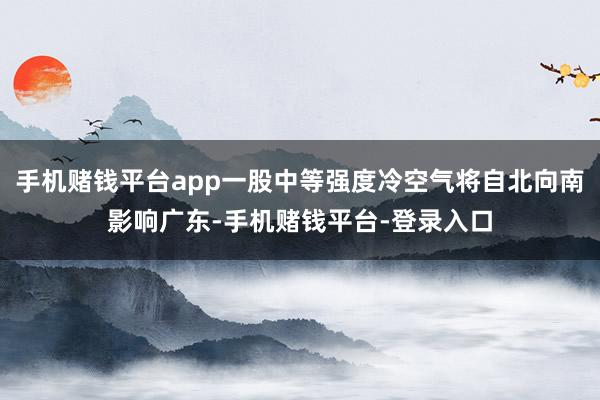 手机赌钱平台app一股中等强度冷空气将自北向南影响广东-手机赌钱平台-登录入口