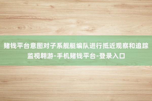 赌钱平台意图对子系舰艇编队进行抵近观察和追踪监视翱游-手机赌钱平台-登录入口