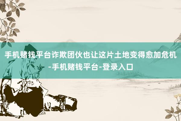 手机赌钱平台诈欺团伙也让这片土地变得愈加危机-手机赌钱平台-登录入口