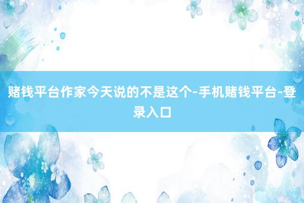 赌钱平台作家今天说的不是这个-手机赌钱平台-登录入口