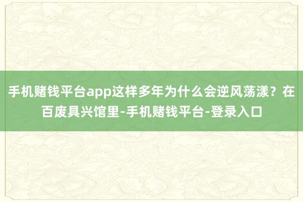 手机赌钱平台app这样多年为什么会逆风荡漾？在百废具兴馆里-手机赌钱平台-登录入口