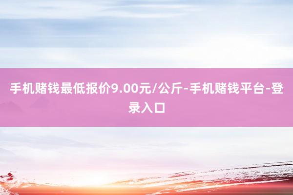 手机赌钱最低报价9.00元/公斤-手机赌钱平台-登录入口