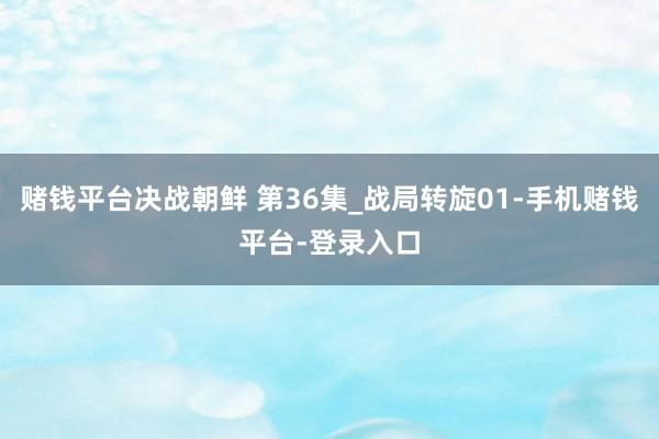 赌钱平台决战朝鲜 第36集_战局转旋01-手机赌钱平台-登录入口