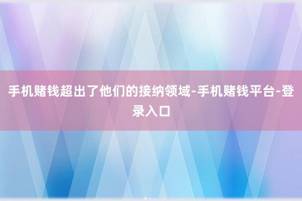 手机赌钱超出了他们的接纳领域-手机赌钱平台-登录入口