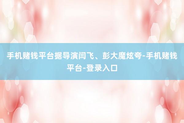 手机赌钱平台据导演闫飞、彭大魔炫夸-手机赌钱平台-登录入口