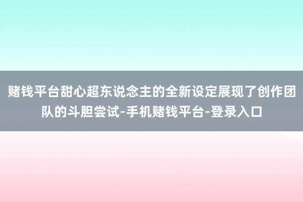 赌钱平台甜心超东说念主的全新设定展现了创作团队的斗胆尝试-手机赌钱平台-登录入口