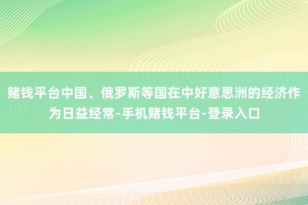 赌钱平台中国、俄罗斯等国在中好意思洲的经济作为日益经常-手机赌钱平台-登录入口